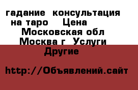 гадание (консультация ) на таро  › Цена ­ 1 000 - Московская обл., Москва г. Услуги » Другие   